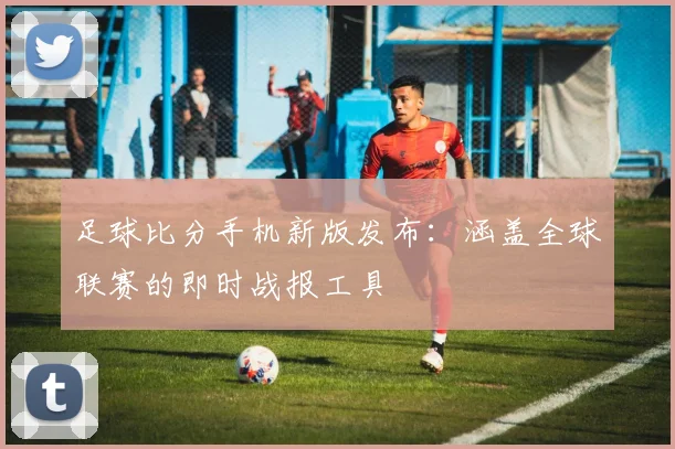 足球比分手机新版发布:涵盖全球联赛的即时战报工具