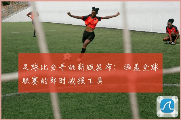 足球比分手机新版发布:涵盖全球联赛的即时战报工具