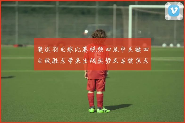 奥运羽毛球比赛视频回放中关键回合致胜点带来出线优势及后续焦点