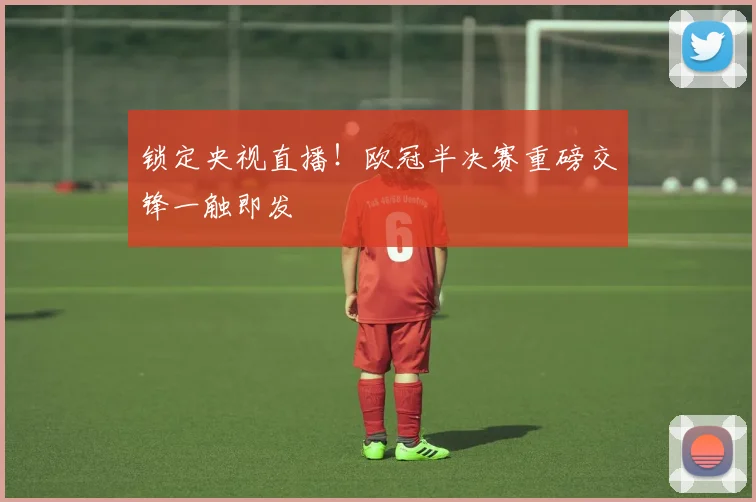 锁定央视直播!欧冠半决赛重磅交锋一触即发