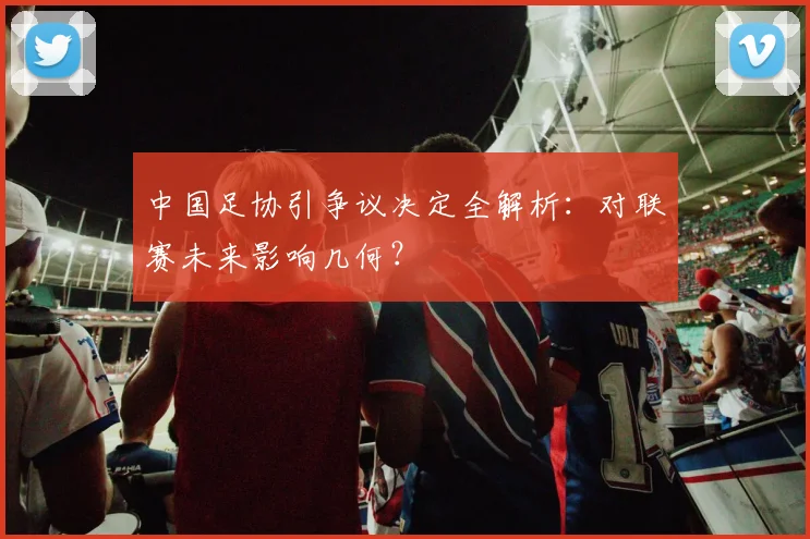 中国足协引争议决定全解析：对联赛未来影响几何？