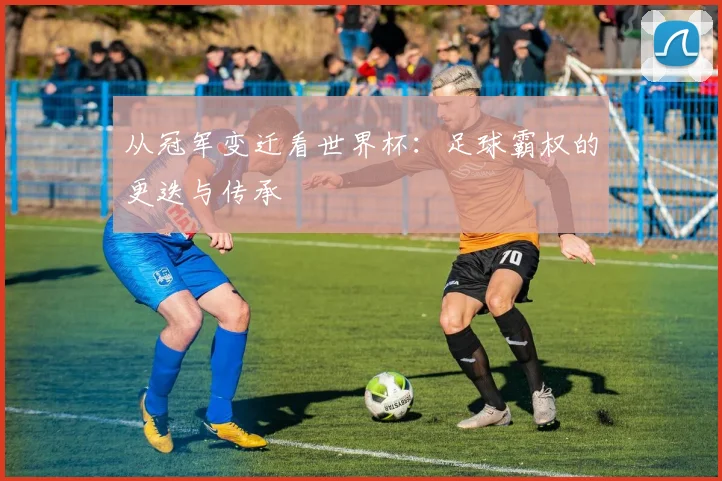 从冠军变迁看世界杯：足球霸权的更迭与传承