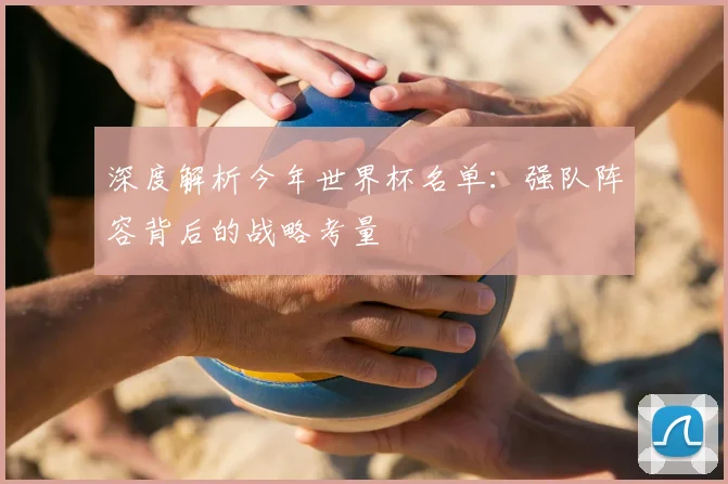 深度解析今年世界杯名单：强队阵容背后的战略考量