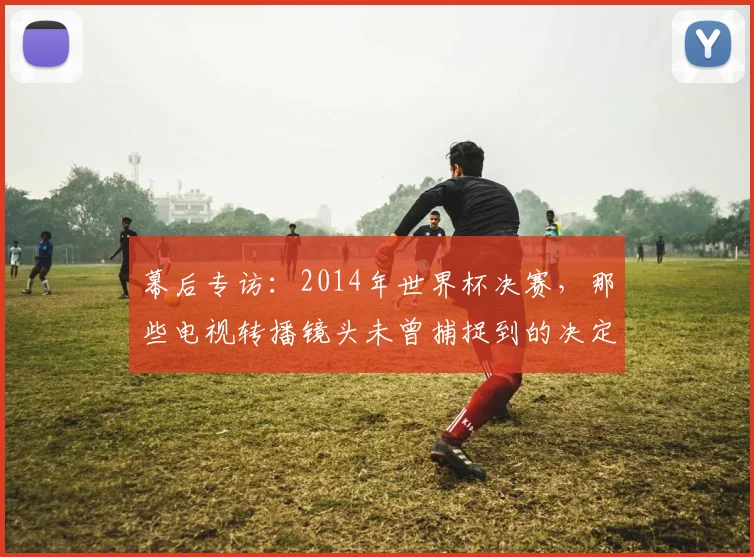 幕后专访：2014年世界杯决赛，那些电视转播镜头未曾捕捉到的决定性细节
