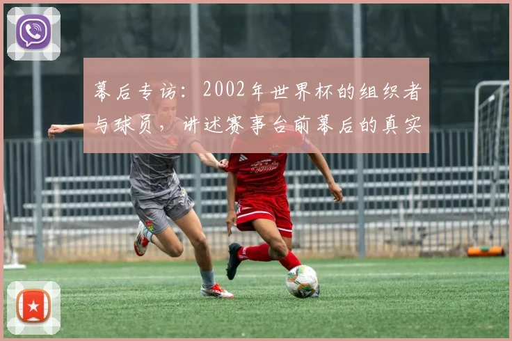 幕后专访：2002年世界杯的组织者与球员，讲述赛事台前幕后的真实记忆