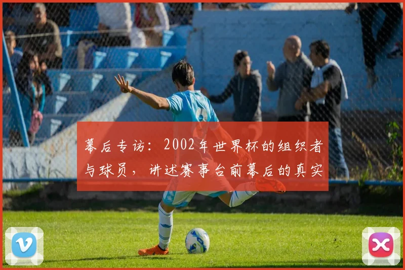 幕后专访：2002年世界杯的组织者与球员，讲述赛事台前幕后的真实记忆
