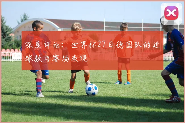 深度评论：世界杯27日德国队的进球数与赛场表现