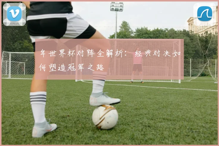 年世界杯对阵全解析：经典对决如何塑造冠军之路
